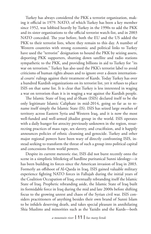 Turkey has always considered the PKK a terrorist organization, mak- ing it official in 1979. NATO, of which Turkey has been  key member since 1952, was lobbied heavily by Tarkey in the 19905 to add the PKK. and its sister organizations to the official terrorist watch-list, and in 2003 NATO conceded. The year before, both the EU and the US added the PKK to their terrorist lists, where they remain to this day. A number of Western countries with strong economic and political links to Turkey have used the “terrorist” designation to hound the PKK by seiring assets, deporting PKK supporters, shutting down satellite and radio stations sympathetic to the PKK, and providing billions in aid to Turkey for “its war on terrorism.” Trkey has also used the PKK’s terrorist label to avoid. riticisms of human rights abuses and to ignore over a dozen internation- al courts’ rulings against their treatment of Kurds. Today Tarkey has over a hundred Kurdish organizations on its terrorist st yet it refuses to place ISIS on that same list. It is clear that Turkey is less interested in waging awar on terrorism than it is in waging a war against the Kurdish people.  The Islamic State of Iraq and al-Sham (IS1S) declared itself to be the only legitimate Islamic Caliphate in mid-2014, going so far as to re- name itself simply the Islamic Scate (1S). ISIS has seized large swathes of territory across Eastern Syria and Western Iraq, and it is now the most well-funded and well-armed jihadist group in the world. ISIS operates with a daily hunger for atrocity previously unknown in the region, resur- recting practices of mass rape, sex slavery, and crucifixion, and it happily announces policies of ethnic cleansing and genocide. Turkey and other major regional powers have been wary of dircctly confronting ISIS, in- stead secking to transform the threat of such a group into political capital and concessions from world powers.  Despite its current meteoric rise, ISIS did not burst recently onto the scene in a simplistic blitzkrieg of hardline puritanical Sunni ideology—it has been building its forces since the American invasion of Iraq in 2003, Formerly an offshoot of Al-Qaeda in Iraq ISIS gained valuable miliary experience fighting NATO forces in Fallujah during the initial years of the Coalition Occupation of Irag eventually rebranding iself the Islamic State of Iraq. Propheric rebranding aside, the Islamic State of Iraq built its formidable force in Iraq during the mid and late 20005 before shifting focus to the growing unrest and chaos of the Syrian civil war. ISIS con- siders practitioners of anything besides their own brand of Sunni Islam 0 be infidels deserving death, and takes special pleasure in annihilating Shia Muslims and minorities such as the Yazidis and the Kurds—both 